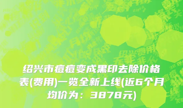 绍兴市痘痘变成黑印去除价格表(费用)一览全新上线(近6个月均价为：3878元)