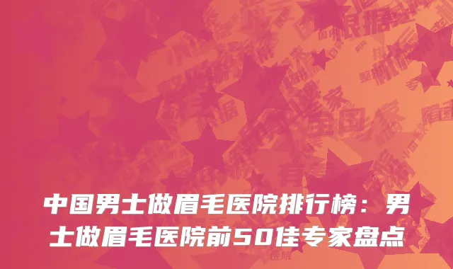 中国男士做眉毛医院排行榜：男士做眉毛医院前50佳专家盘点