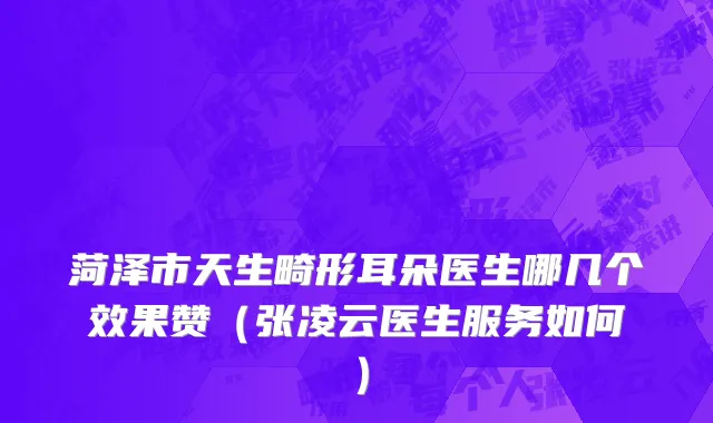 菏泽市天生畸形耳朵医生哪几个效果赞（张凌云医生服务如何）