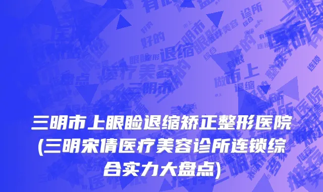 三明市上眼睑退缩矫正整形医院(三明宋倩医疗美容诊所连锁综合实力大盘点)