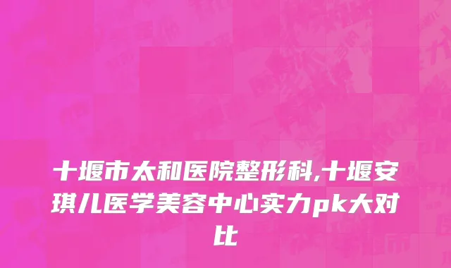 十堰市太和医院整形科,十堰安琪儿医学美容中心实力pk大对比