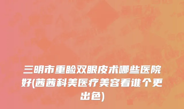 三明市重睑双眼皮术哪些医院好(茜茜科美医疗美容看谁个更出色)