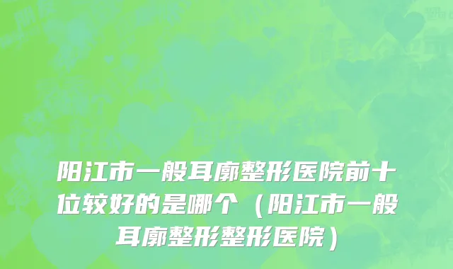 阳江市一般耳廓整形医院前十位较好的是哪个（阳江市一般耳廓整形整形医院）