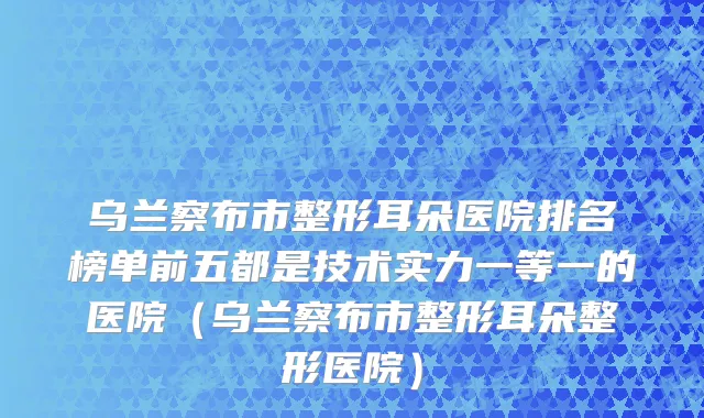 乌兰察布市整形耳朵医院排名榜单前五都是技术实力一等一的医院（乌兰察布市整形耳朵整形医院）