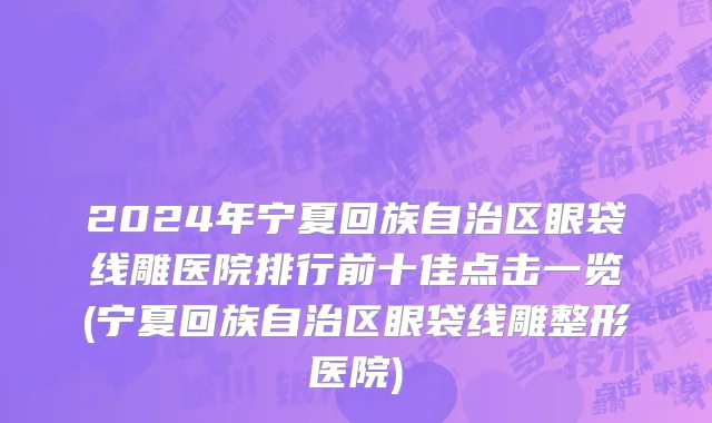 2024年宁夏回族自治区眼袋线雕医院排行前十佳点击一览(宁夏回族自治区眼袋线雕整形医院)