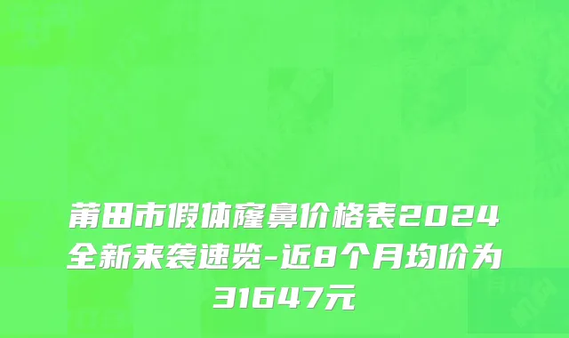 莆田市假体窿鼻价格表2024全新来袭速览-近8个月均价为31647元