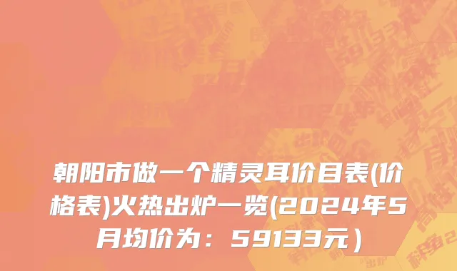 朝阳市做一个精灵耳价目表(价格表)火热出炉一览(2024年5月均价为：59133元）