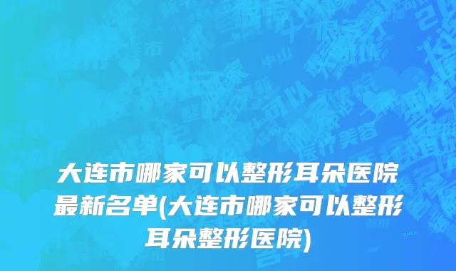 大连市哪家可以整形耳朵医院最新名单(大连市哪家可以整形耳朵整形医院)
