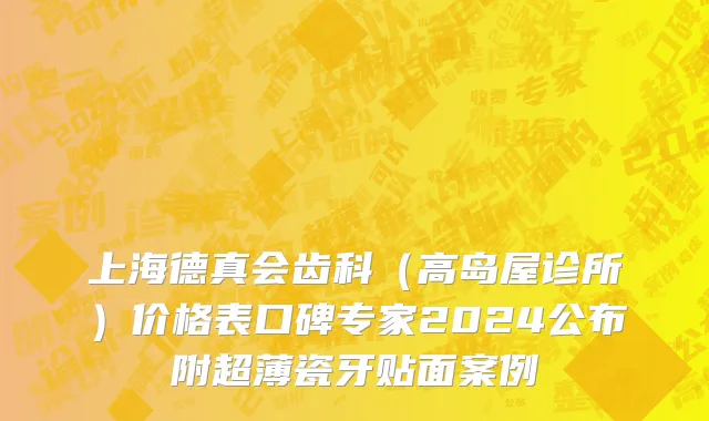 上海德真会齿科（高岛屋诊所）价格表口碑专家2024公布附超薄瓷牙贴面案例