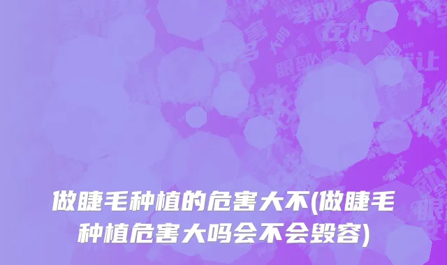 做睫毛种植的危害大不(做睫毛种植危害大吗会不会毁容)