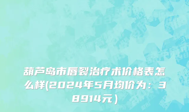 葫芦岛市唇裂治疗术价格表怎么样(2024年5月均价为：38914元）