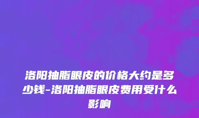 洛阳抽脂眼皮的价格大约是多少钱-洛阳抽脂眼皮费用受什么影响