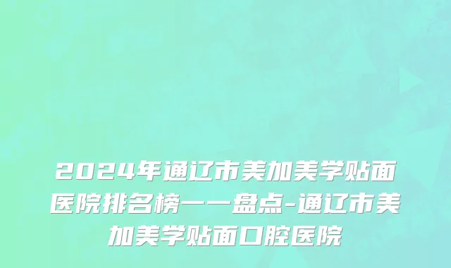 2024年通辽市美加美学贴面医院排名榜一一盘点-通辽市美加美学贴面口腔医院