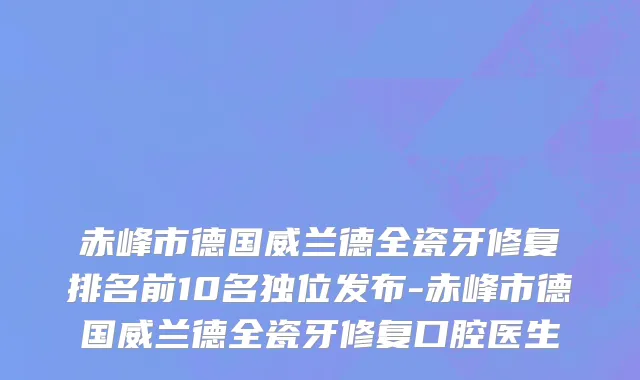 赤峰市德国威兰德全瓷牙修复排名前10名独位发布-赤峰市德国威兰德全瓷牙修复口腔医生