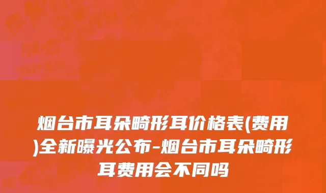 烟台市耳朵畸形耳价格表(费用)全新曝光公布-烟台市耳朵畸形耳费用会不同吗