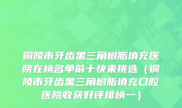 铜陵市牙齿黑三角树脂填充医院在榜名单前十快来挑选（铜陵市牙齿黑三角树脂填充口腔医院收获好评排榜一）