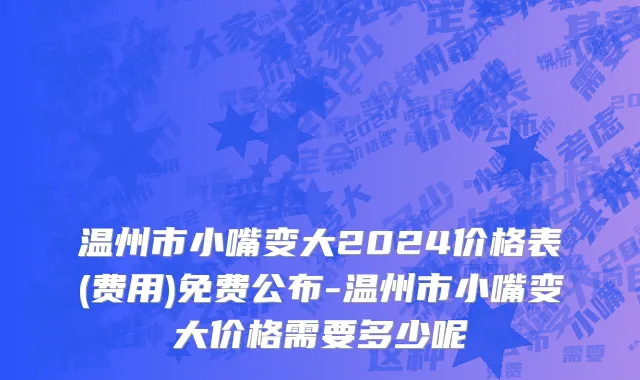 温州市小嘴变大2024价格表(费用)免费公布-温州市小嘴变大价格需要多少呢