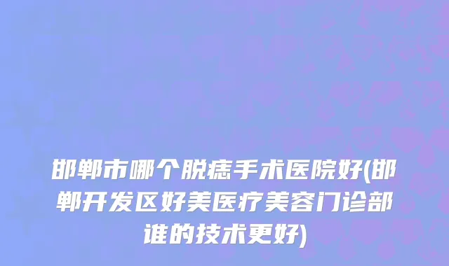 邯郸市哪个脱痣手术医院好(邯郸开发区好美医疗美容门诊部谁的技术更好)