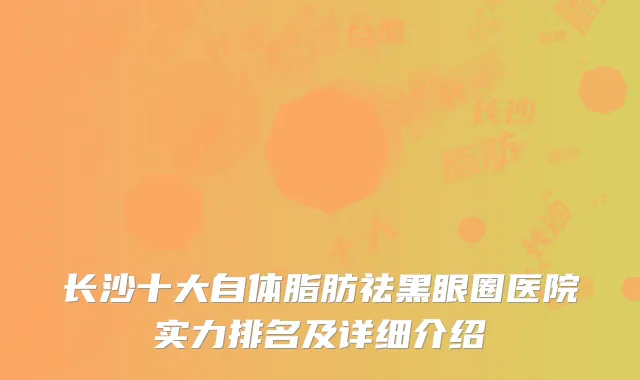 长沙十大自体脂肪祛黑眼圈医院实力排名及详细介绍