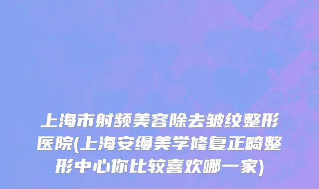 上海市射频美容除去皱纹整形医院(上海安缦美学修复正畸整形中心你比较喜欢哪一家)