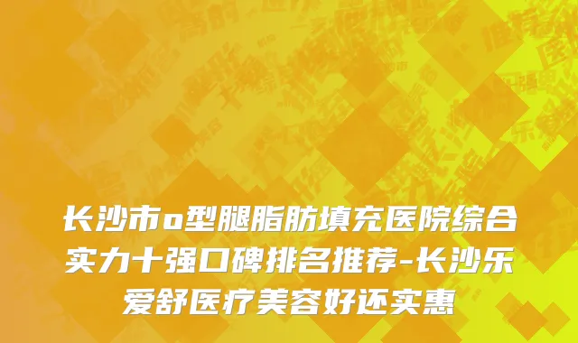 长沙市o型腿脂肪填充医院综合实力十强口碑排名推荐-长沙乐爱舒医疗美容好还实惠