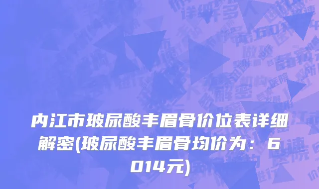 内江市玻尿酸丰眉骨价位表详细解密(玻尿酸丰眉骨均价为：6014元)