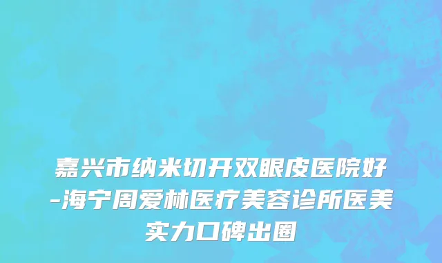 嘉兴市纳米切开双眼皮医院好-海宁周爱林医疗美容诊所医美实力口碑出圈