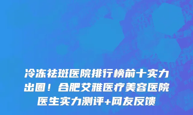 冷冻祛斑医院排行榜前十实力出圈!合肥艾雅医疗美容医院医生实力测评+网友反馈