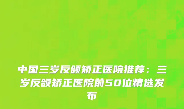 中国三岁反颌矫正医院推荐：三岁反颌矫正医院前50位精选发布