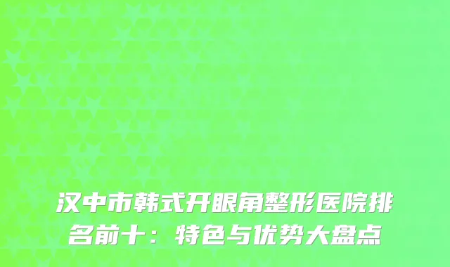 汉中市韩式开眼角整形医院排名前十：特色与优势大盘点