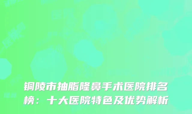 铜陵市抽脂隆鼻手术医院排名榜：十大医院特色及优势解析