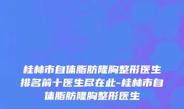 桂林市自体脂肪隆胸整形医生排名前十医生尽在此-桂林市自体脂肪隆胸整形医生