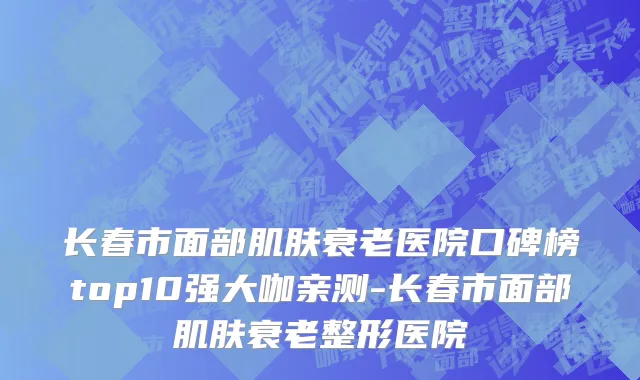 长春市面部肌肤衰老医院口碑榜top10强大咖亲测-长春市面部肌肤衰老整形医院