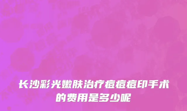 长沙彩光嫩肤治疗痘痘痘印手术的费用是多少呢
