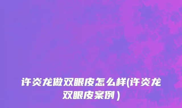 许炎龙做双眼皮怎么样(许炎龙双眼皮案例）