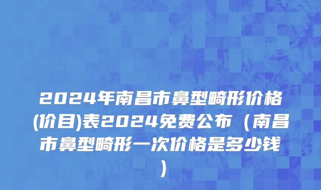2024年南昌市鼻型畸形价格(价目)表2024免费公布（南昌市鼻型畸形一次价格是多少钱）