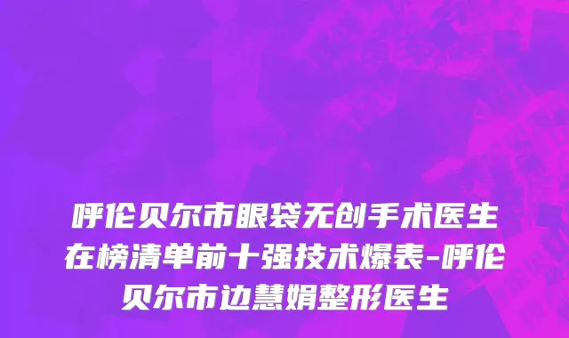 呼伦贝尔市眼袋无创手术医生在榜清单前十强技术爆表-呼伦贝尔市边慧娟整形医生