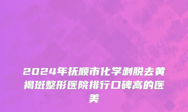 2024年抚顺市化学剥脱去黄褐斑整形医院排行口碑高的医美
