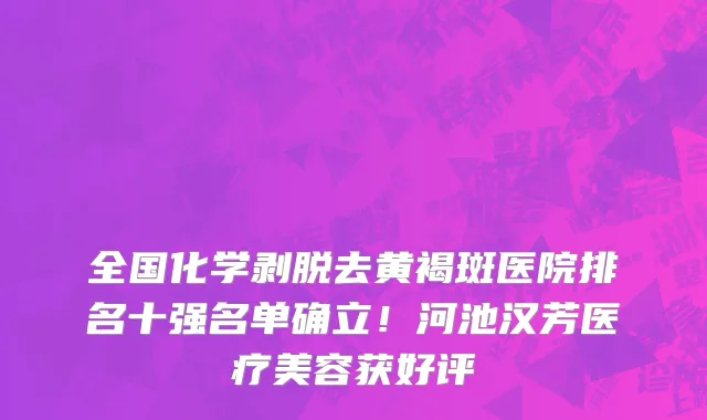 全国化学剥脱去黄褐斑医院排名十强名单确立!河池汉芳医疗美容获好评