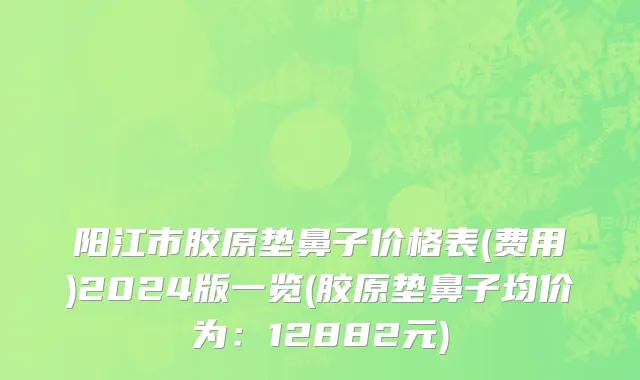 阳江市胶原垫鼻子价格表(费用)2024版一览(胶原垫鼻子均价为：12882元)