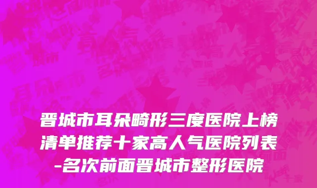 晋城市耳朵畸形三度医院上榜清单推荐十家高人气医院列表-名次前面晋城市整形医院