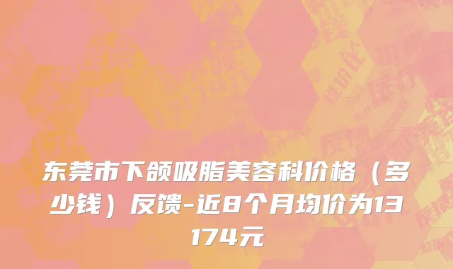 东莞市下颌吸脂美容科价格（多少钱）反馈-近8个月均价为13174元