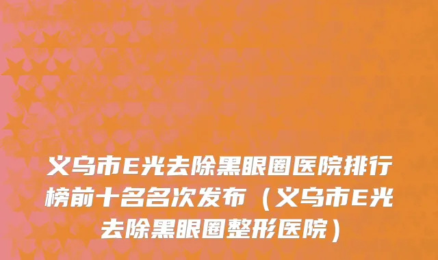 义乌市E光去除黑眼圈医院排行榜前十名名次发布（义乌市E光去除黑眼圈整形医院）