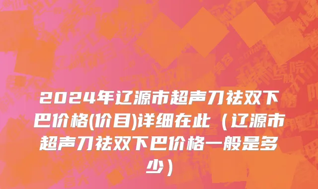 2024年辽源市超声刀祛双下巴价格(价目)详细在此（辽源市超声刀祛双下巴价格一般是多少）