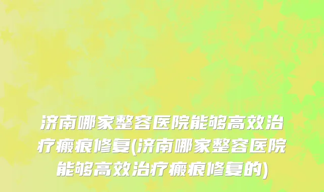 济南哪家整容医院能够高效治疗瘢痕修复(济南哪家整容医院能够高效治疗瘢痕修复的)
