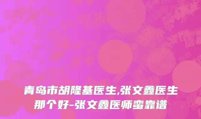 青岛市胡隆基医生,张文鑫医生那个好-张文鑫医师蛮靠谱