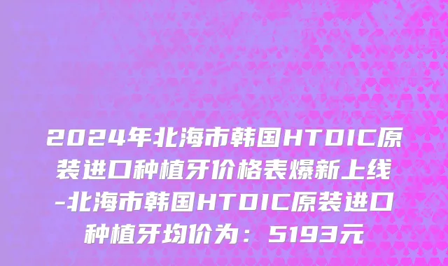 2024年北海市韩国HTDIC原装进口种植牙价格表爆新上线-北海市韩国HTDIC原装进口种植牙均价为：5193元