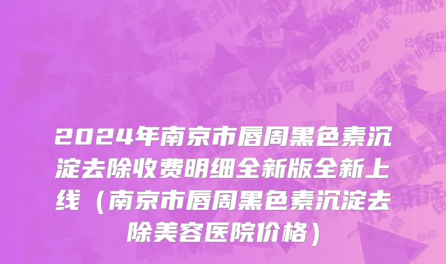 2024年南京市唇周黑色素沉淀去除收费明细全新版全新上线（南京市唇周黑色素沉淀去除美容医院价格）