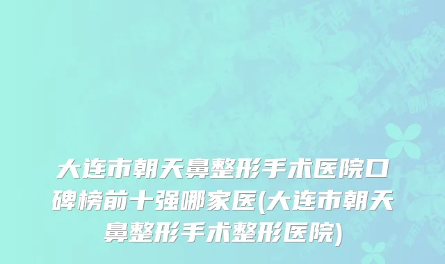 大连市朝天鼻整形手术医院口碑榜前十强哪家医(大连市朝天鼻整形手术整形医院)