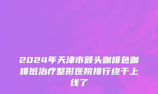 2024年天津市额头咖啡色咖啡斑治疗整形医院排行终于上线了